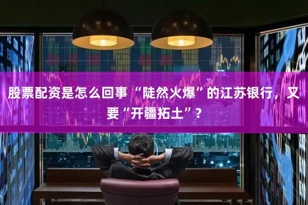 股票配资是怎么回事 “陡然火爆”的江苏银行，又要“开疆拓土”？