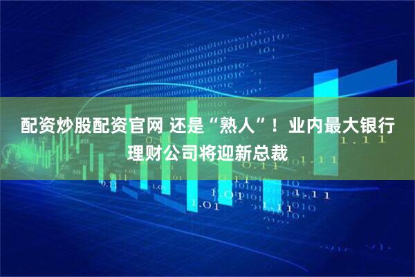 配资炒股配资官网 还是“熟人”！业内最大银行理财公司将迎新总裁