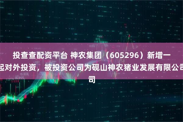 投查查配资平台 神农集团（605296）新增一起对外投资，被投资公司为砚山神农猪业发展有限公司