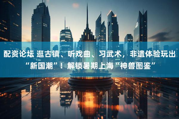 配资论坛 逛古镇、听戏曲、习武术，非遗体验玩出“新国潮”！解锁暑期上海“神兽图鉴”