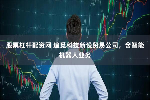 股票杠杆配资网 追觅科技新设贸易公司，含智能机器人业务