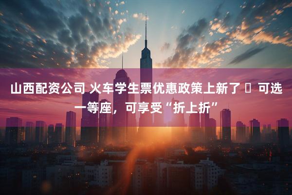 山西配资公司 火车学生票优惠政策上新了 ​可选一等座，可享受“折上折”
