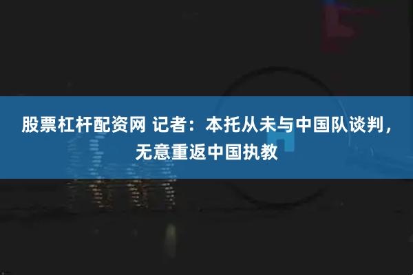 股票杠杆配资网 记者：本托从未与中国队谈判，无意重返中国执教
