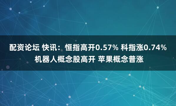 配资论坛 快讯：恒指高开0.57% 科指涨0.74% 机器人概念股高开 苹果概念普涨
