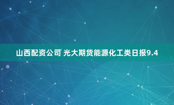 山西配资公司 光大期货能源化工类日报9.4