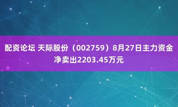 配资论坛 天际股份（002759）8月27日主力资金净卖出2203.45万元