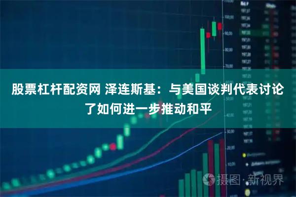 股票杠杆配资网 泽连斯基：与美国谈判代表讨论了如何进一步推动和平