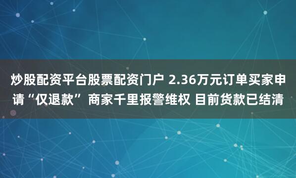 炒股配资平台股票配资门户 2.36万元订单买家申请“仅退款” 商家千里报警维权 目前货款已结清