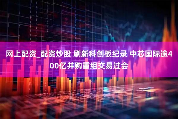 网上配资_配资炒股 刷新科创板纪录 中芯国际逾400亿并购重组交易过会